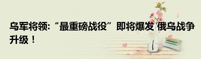 乌军将领:“最重磅战役”即将爆发 俄乌战争升级！