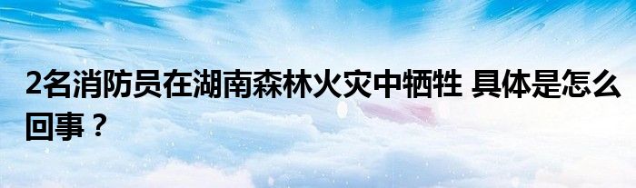 2名消防员在湖南森林火灾中牺牲 具体是怎么回事？