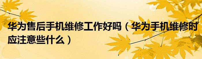 华为售后手机维修工作好吗（华为手机维修时应注意些什么）