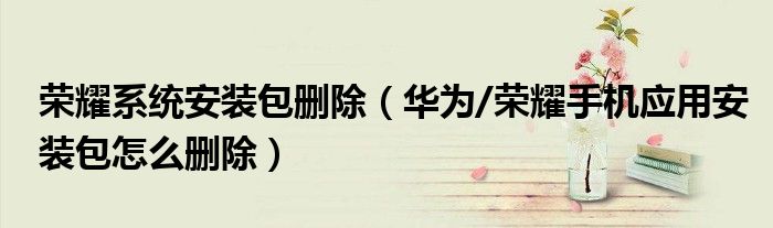 荣耀系统安装包删除（华为/荣耀手机应用安装包怎么删除）