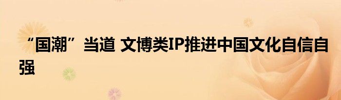“国潮”当道 文博类IP推进中国文化自信自强