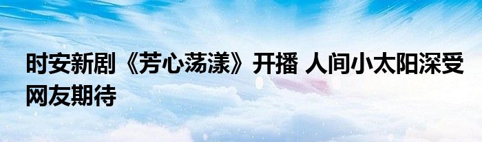 时安新剧《芳心荡漾》开播 人间小太阳深受网友期待