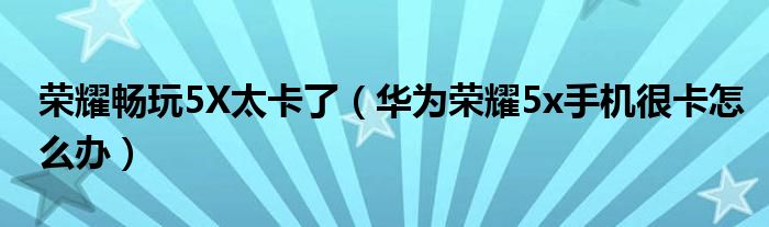  荣耀畅玩5X太卡了（华为荣耀5x手机很卡怎么办）