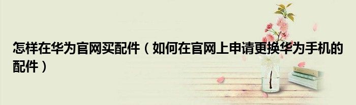 怎样在华为官网买配件（如何在官网上申请更换华为手机的配件）