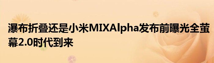瀑布折叠还是小米MIXAlpha发布前曝光全萤幕2.0时代到来