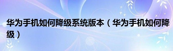华为手机如何降级系统版本（华为手机如何降级）