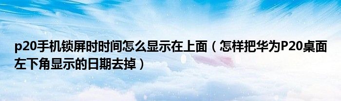p20手机锁屏时时间怎么显示在上面（怎样把华为P20桌面左下角显示的日期去掉）
