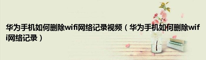 华为手机如何删除wifi网络记录视频（华为手机如何删除wifi网络记录）