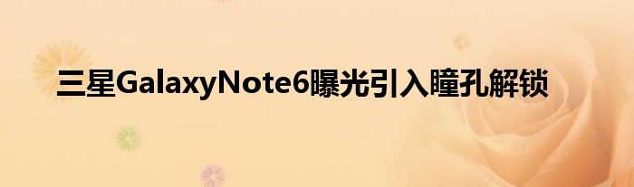 三星GalaxyNote6曝光引入瞳孔解锁