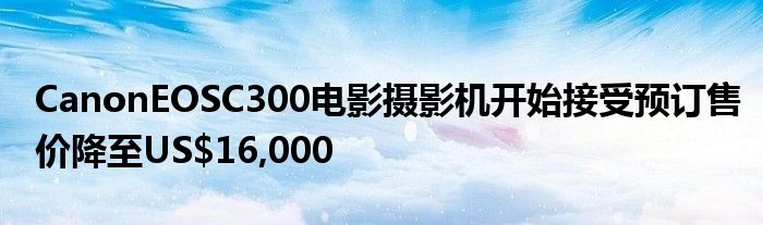 CanonEOSC300电影摄影机开始接受预订售价降至US$16,000