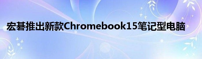 宏碁推出新款Chromebook15笔记型电脑