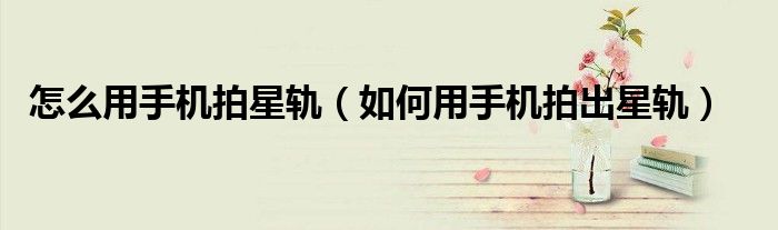 怎么用手机拍星轨（如何用手机拍出星轨）