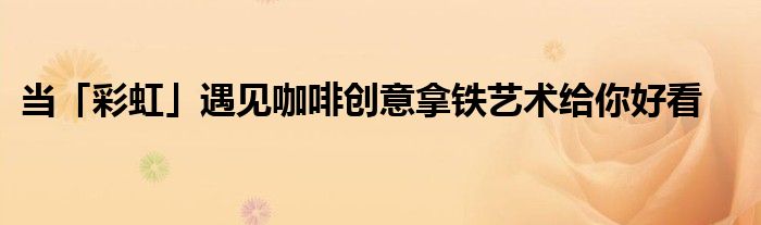 当「彩虹」遇见咖啡创意拿铁艺术给你好看