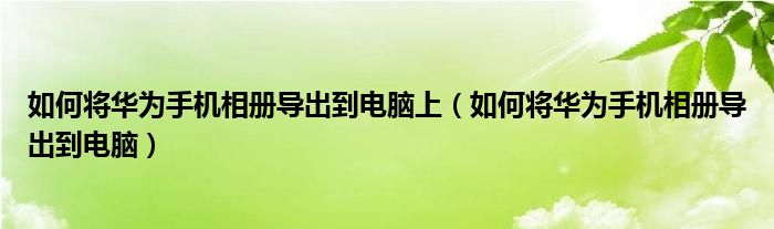 如何将华为手机相册导出到电脑上（如何将华为手机相册导出到电脑）
