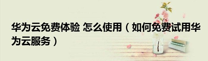 华为云免费体验 怎么使用（如何免费试用华为云服务）