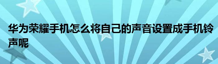 华为荣耀手机怎么将自己的声音设置成手机铃声呢