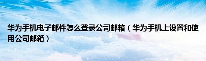 华为手机电子邮件怎么登录公司邮箱（华为手机上设置和使用公司邮箱）