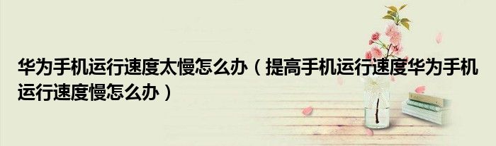 华为手机运行速度太慢怎么办（提高手机运行速度华为手机运行速度慢怎么办）
