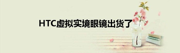 HTC虚拟实境眼镜出货了