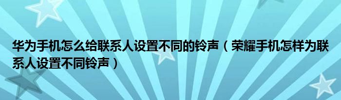 华为手机怎么给联系人设置不同的铃声（荣耀手机怎样为联系人设置不同铃声）