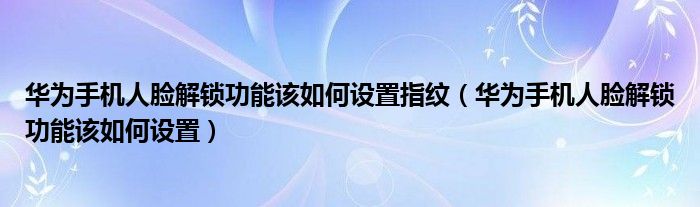 华为手机人脸解锁功能该如何设置指纹（华为手机人脸解锁功能该如何设置）