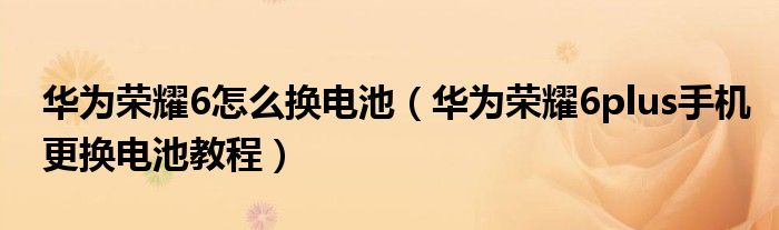 华为荣耀6怎么换电池（华为荣耀6plus手机更换电池教程）