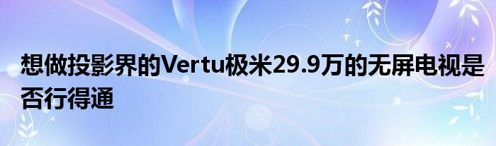 想做投影界的Vertu极米29.9万的无屏电视是否行得通