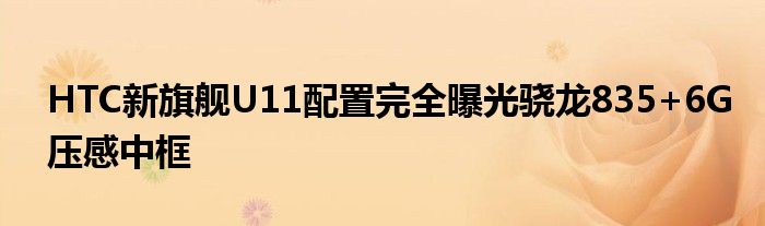 HTC新旗舰U11配置完全曝光骁龙835+6G压感中框