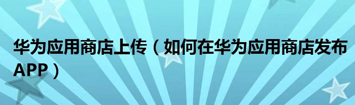 华为应用商店上传（如何在华为应用商店发布APP）