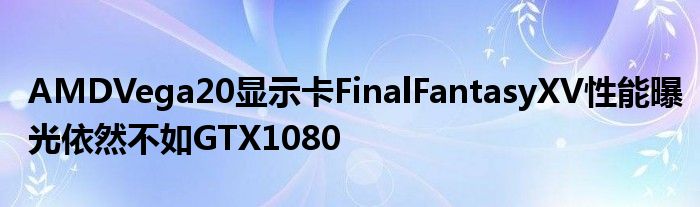 AMDVega20显示卡FinalFantasyXV性能曝光依然不如GTX1080