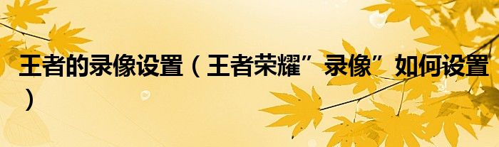 王者的录像设置（王者荣耀”录像”如何设置）