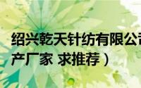 绍兴乾天针纺有限公司（绍兴天丝家纺面料生产厂家 求推荐）