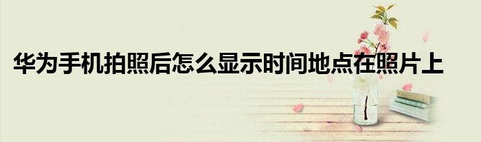 华为手机拍照后怎么显示时间地点在照片上