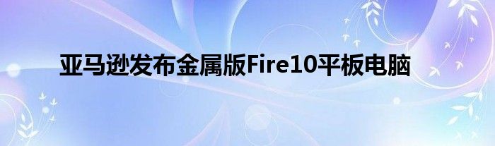 亚马逊发布金属版Fire10平板电脑