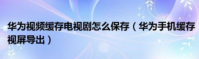 华为视频缓存电视剧怎么保存（华为手机缓存视屏导出）