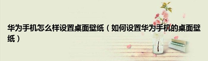 华为手机怎么样设置桌面壁纸（如何设置华为手机的桌面壁纸）