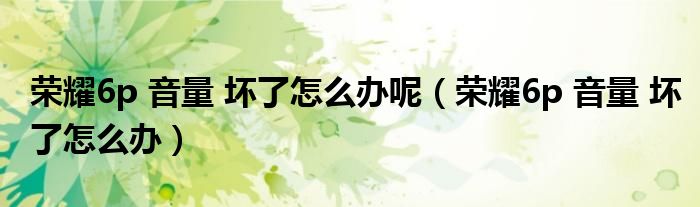 荣耀6p 音量 坏了怎么办呢（荣耀6p 音量 坏了怎么办）