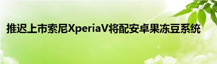 推迟上市索尼XperiaV将配安卓果冻豆系统