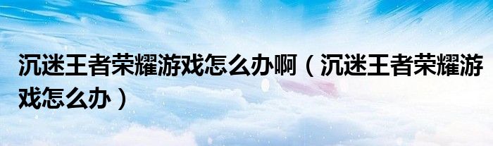 沉迷王者荣耀游戏怎么办啊（沉迷王者荣耀游戏怎么办）