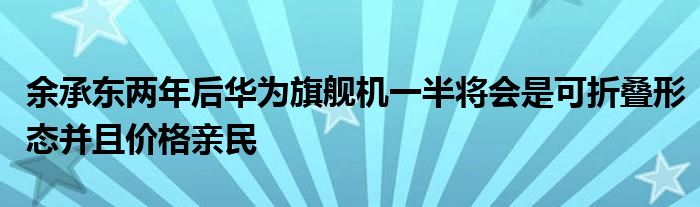 余承东两年后华为旗舰机一半将会是可折叠形态并且价格亲民