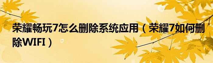 荣耀畅玩7怎么删除系统应用（荣耀7如何删除WIFI）