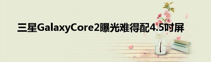 三星GalaxyCore2曝光难得配4.5吋屏