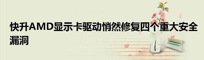 快升AMD显示卡驱动悄然修复四个重大安全漏洞