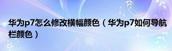 华为p7怎么修改横幅颜色（华为p7如何导航栏颜色）