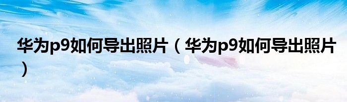 华为p9如何导出照片（华为p9如何导出照片）