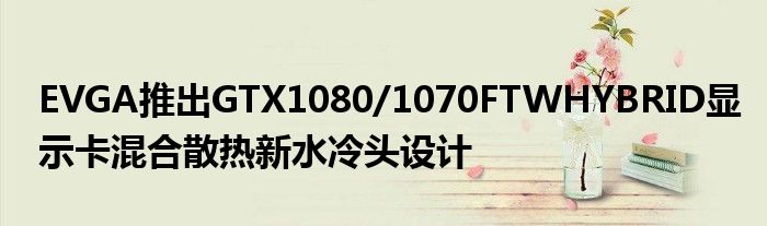 EVGA推出GTX1080/1070FTWHYBRID显示卡混合散热新水冷头设计