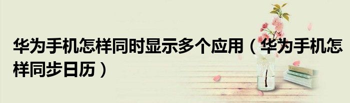 华为手机怎样同时显示多个应用（华为手机怎样同步日历）