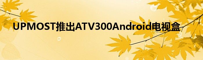UPMOST推出ATV300Android电视盒
