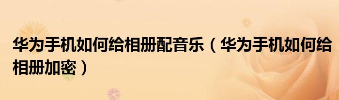 华为手机如何给相册配音乐（华为手机如何给相册加密）
