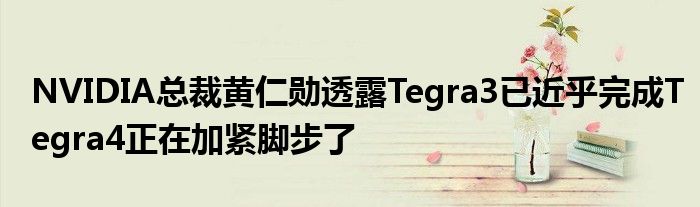 NVIDIA总裁黄仁勋透露Tegra3已近乎完成Tegra4正在加紧脚步了